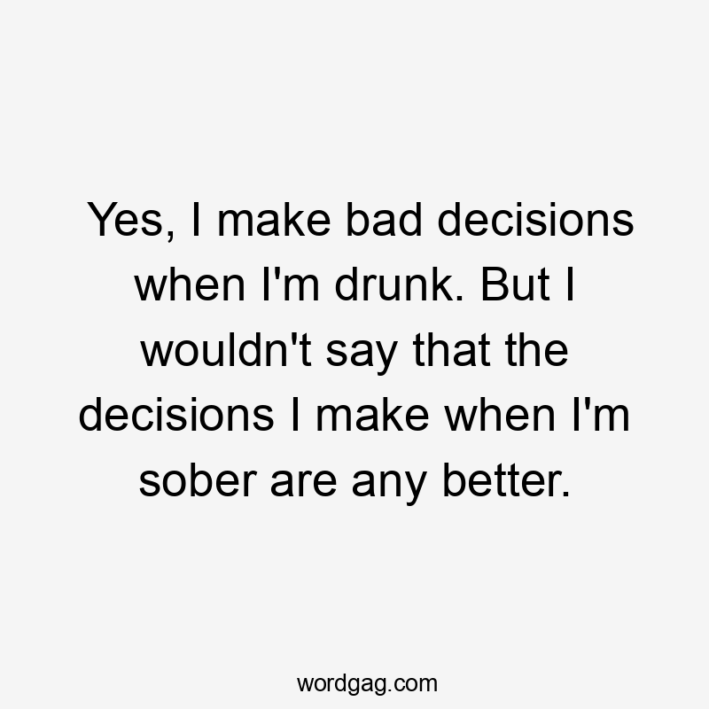 Yes, I make bad decisions when I'm drunk. But I wouldn't say that the decisions I make when I'm sober are any better.