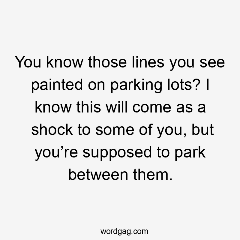 You know those lines you see painted on parking lots? I know this will come as a shock to some of you, but you’re supposed to park between them.