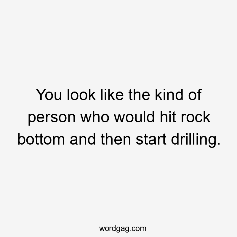 You look like the kind of person who would hit rock bottom and then start drilling.