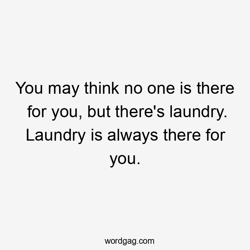 You may think no one is there for you, but there's laundry. Laundry is always there for you.