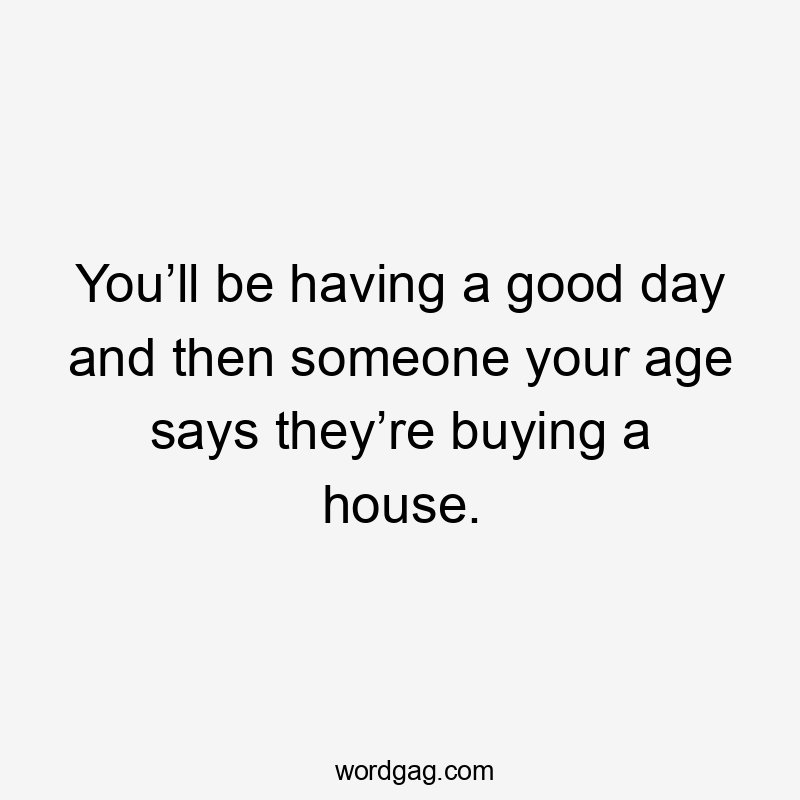 You’ll be having a good day and then someone your age says they’re buying a house.