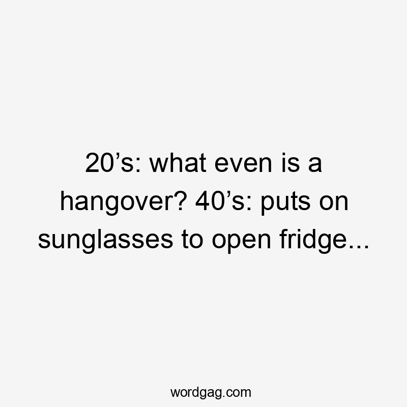 20’s: what even is a hangover? 40’s: puts on sunglasses to open fridge...