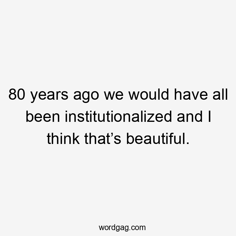 80 years ago we would have all been institutionalized and I think that’s beautiful.