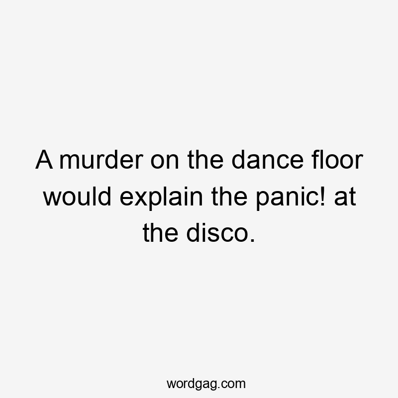 A murder on the dance floor would explain the panic! at the disco.