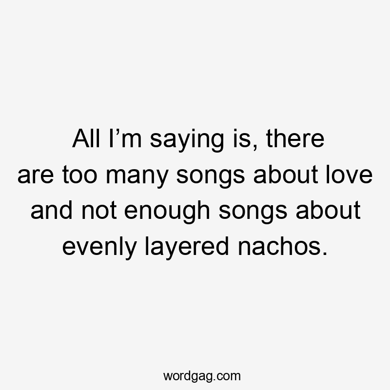 All I’m saying is, there are too many songs about love and not enough songs about evenly layered nachos.