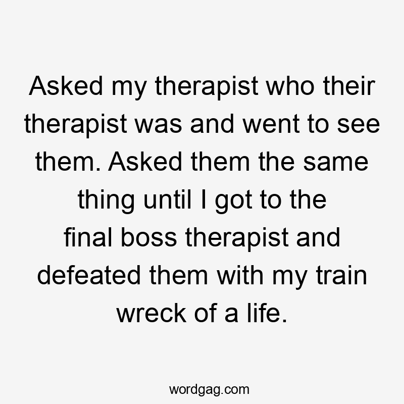 Asked my therapist who their therapist was and went to see them. Asked them the same thing until I got to the final boss therapist and defeated them with my train wreck of a life.