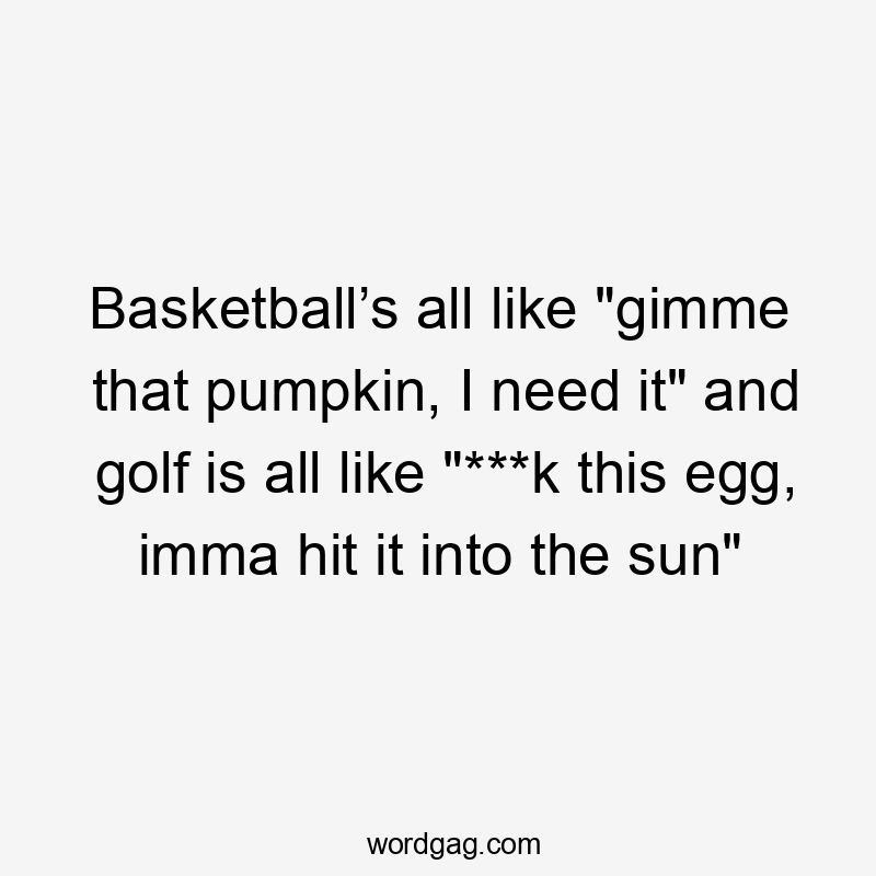 Basketball’s all like "gimme that pumpkin, I need it" and golf is all like "***k this egg, imma hit it into the sun"