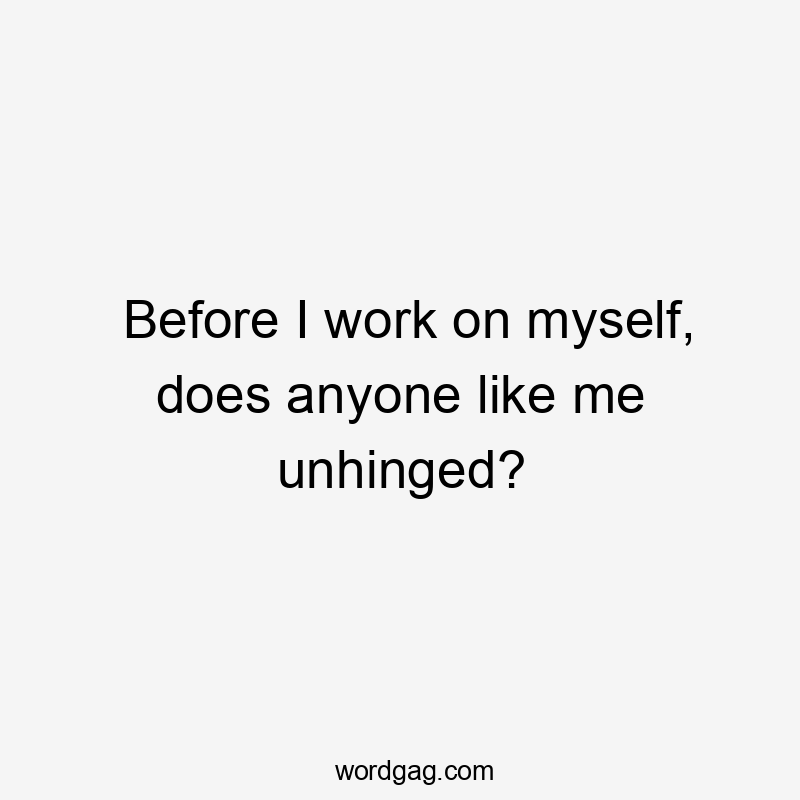 Before I work on myself, does anyone like me unhinged?