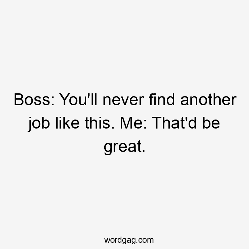 Boss: You'll never find another job like this. Me: That'd be great.