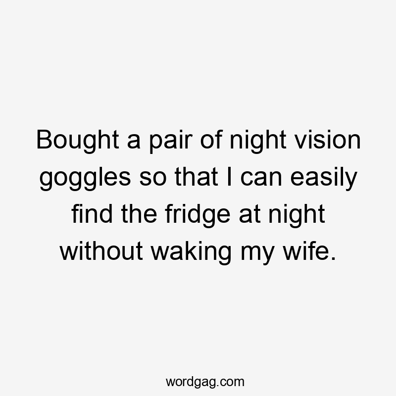 Bought a pair of night vision goggles so that I can easily find the fridge at night without waking my wife.