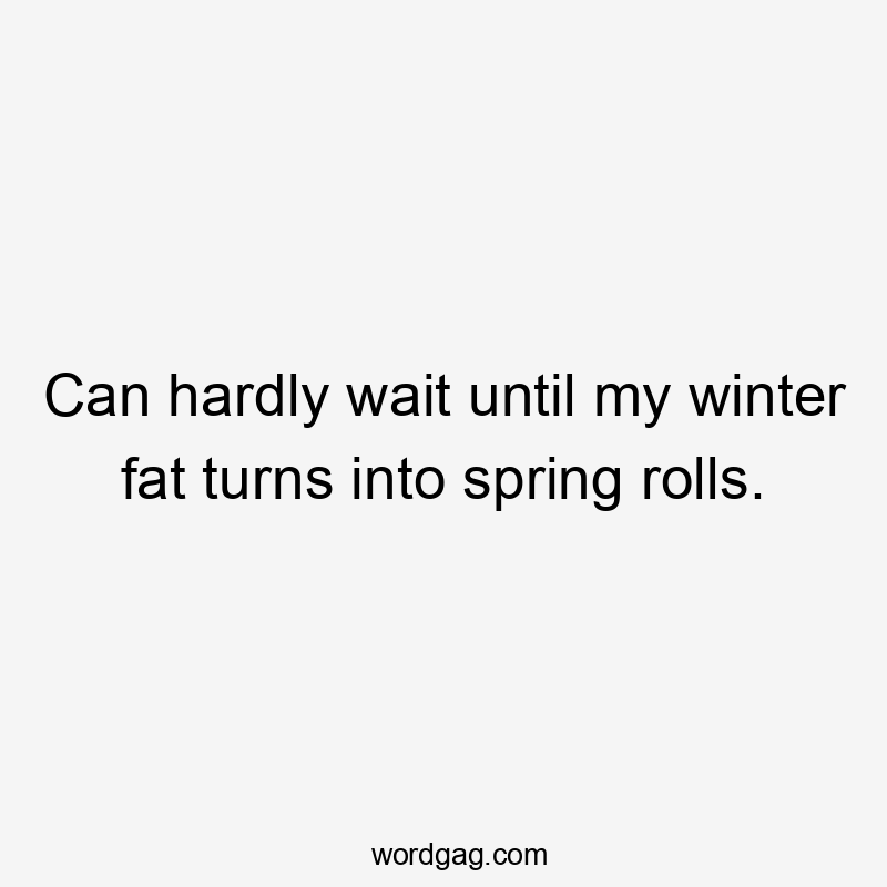 Can hardly wait until my winter fat turns into spring rolls.