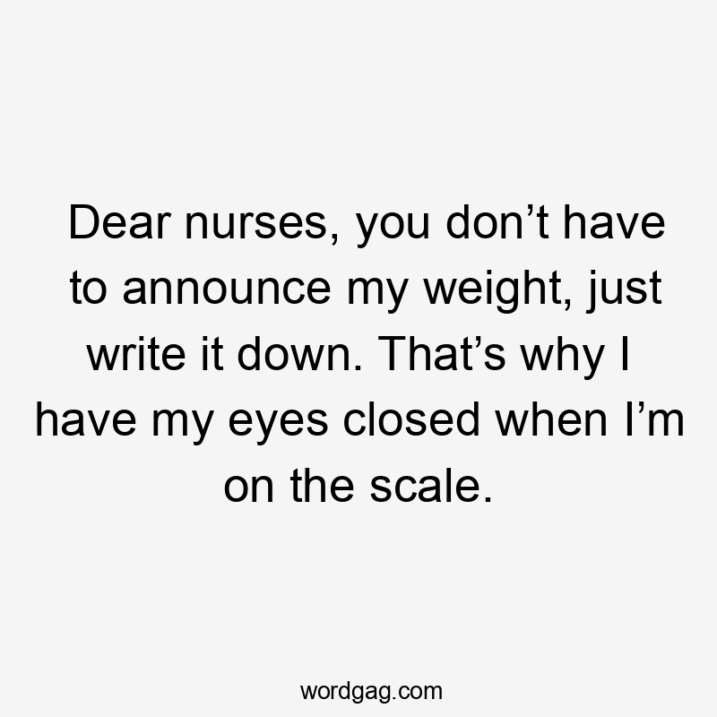 Dear nurses, you don’t have to announce my weight, just write it down. That’s why I have my eyes closed when I’m on the scale.