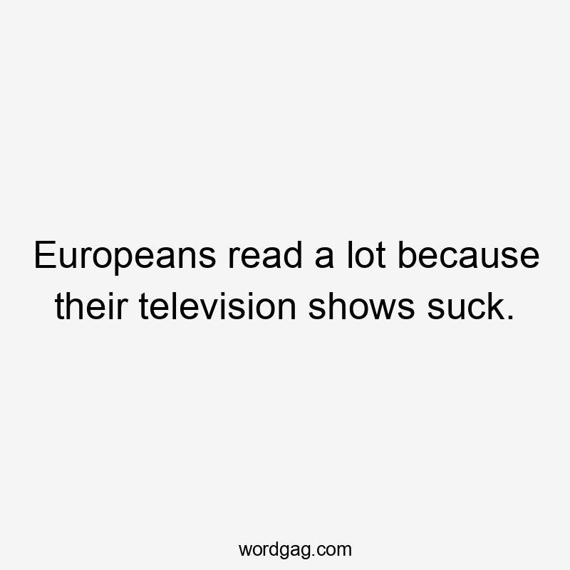 Europeans read a lot because their television shows suck.