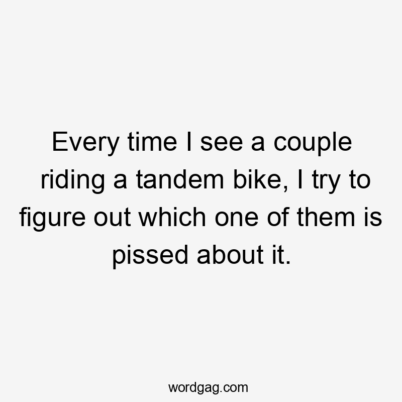 Every time I see a couple riding a tandem bike, I try to figure out which one of them is pissed about it.