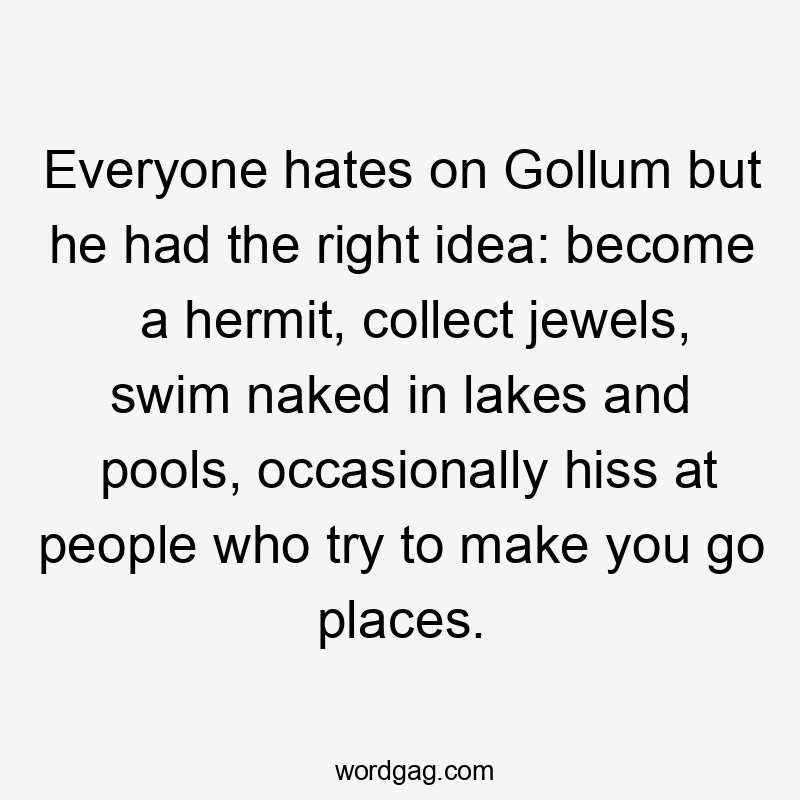 Everyone hates on Gollum but he had the right idea: become a hermit, collect jewels, swim naked in lakes and pools, occasionally hiss at people who try to make you go places.