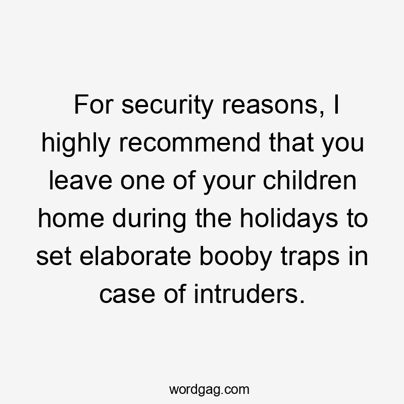 For security reasons, I highly recommend that you leave one of your children home during the holidays to set elaborate booby traps in case of intruders.