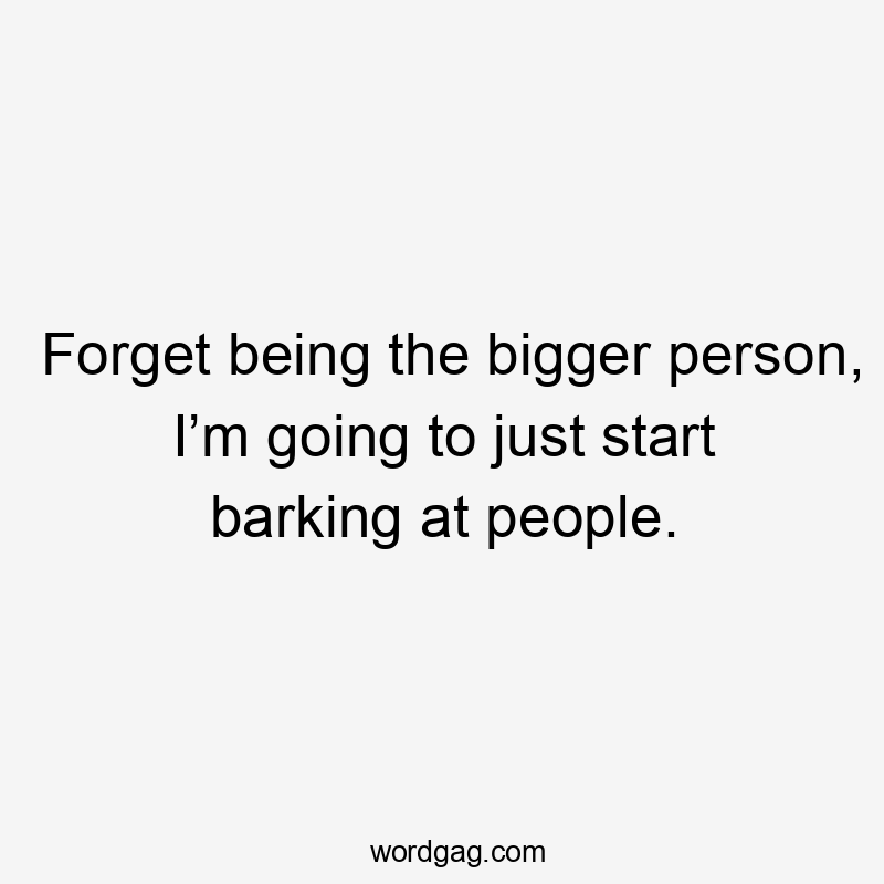 Forget being the bigger person, I’m going to just start barking at people.