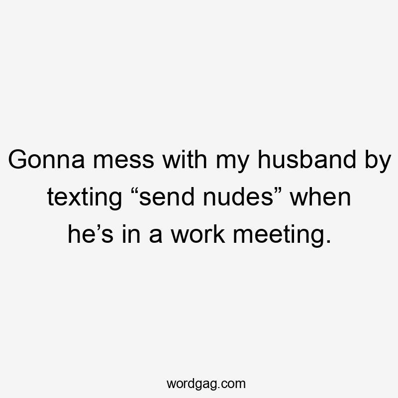 Gonna mess with my husband by texting “send nudes” when he’s in a work meeting.