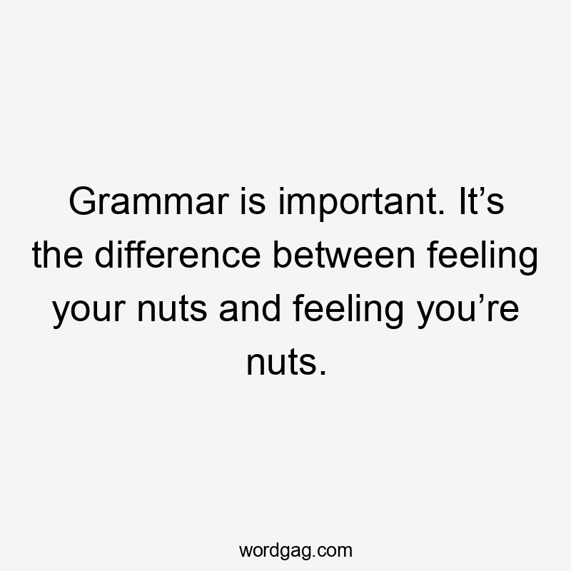 Grammar is important. It’s the difference between feeling your nuts and feeling you’re nuts.