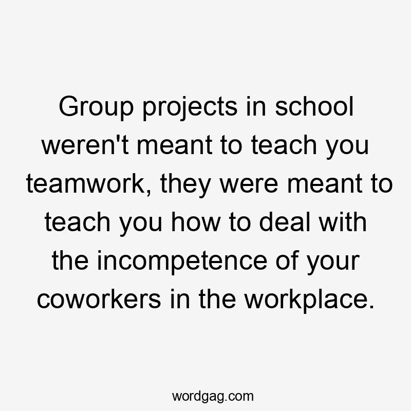 Group projects in school weren't meant to teach you teamwork, they were meant to teach you how to deal with the incompetence of your coworkers in the workplace.