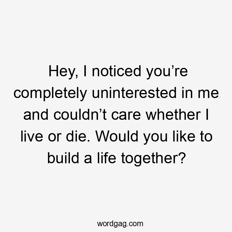 Hey, I noticed you’re completely uninterested in me and couldn’t care whether I live or die. Would you like to build a life together?