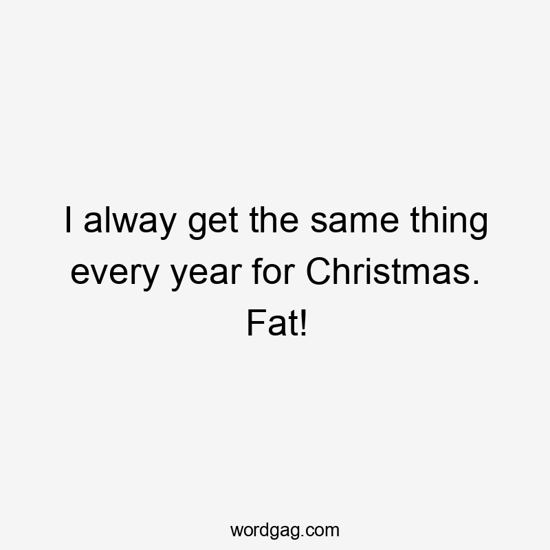 I alway get the same thing every year for Christmas. Fat!