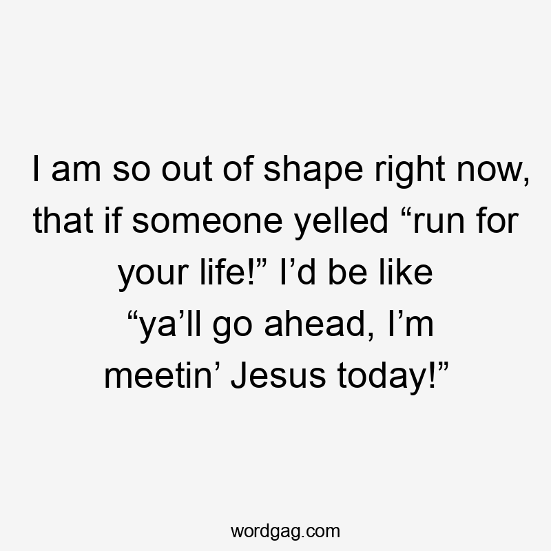 I am so out of shape right now, that if someone yelled “run for your life!” I’d be like “ya’ll go ahead, I’m meetin’ Jesus today!”