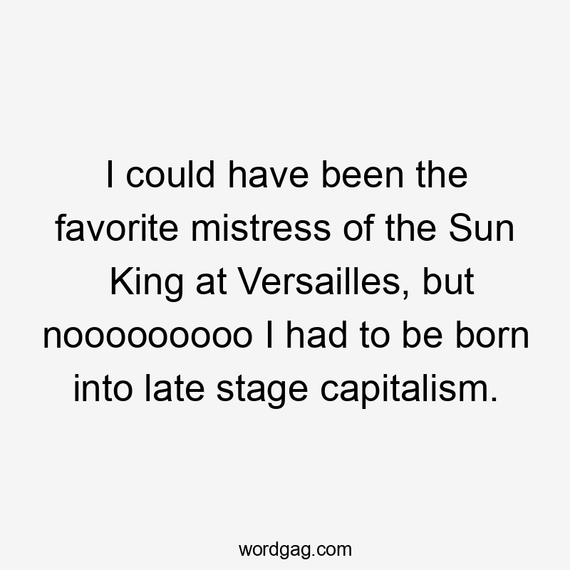 I could have been the favorite mistress of the Sun King at Versailles, but nooooooooo I had to be born into late stage capitalism.