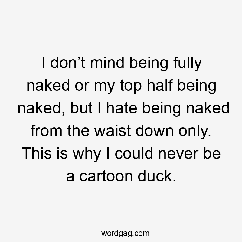 I don’t mind being fully naked or my top half being naked, but I hate being naked from the waist down only. This is why I could never be a cartoon duck.