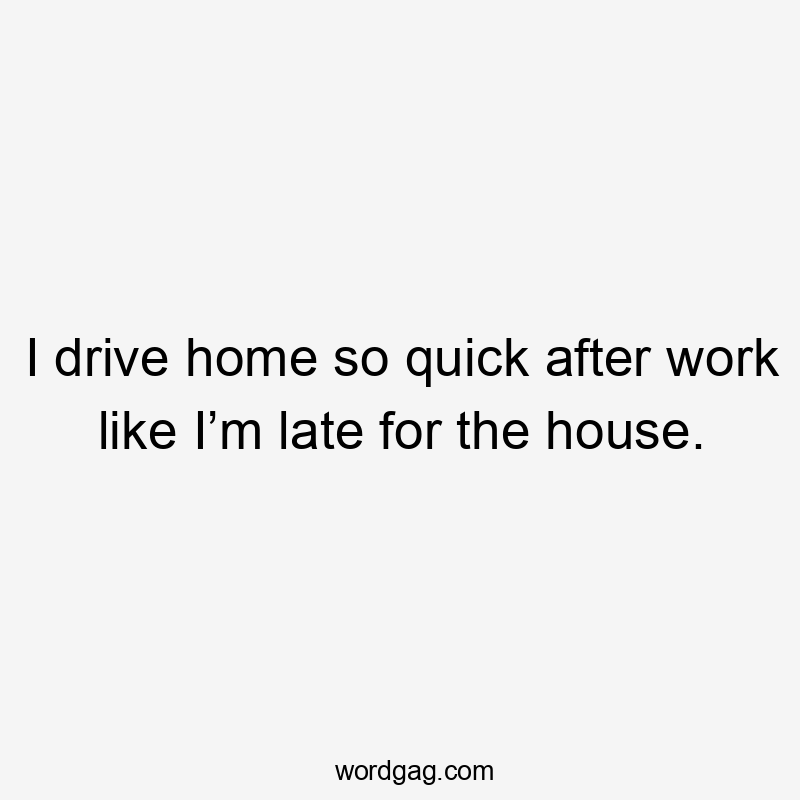 I drive home so quick after work like I’m late for the house.