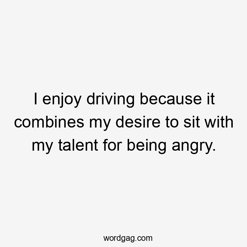 I enjoy driving because it combines my desire to sit with my talent for being angry.