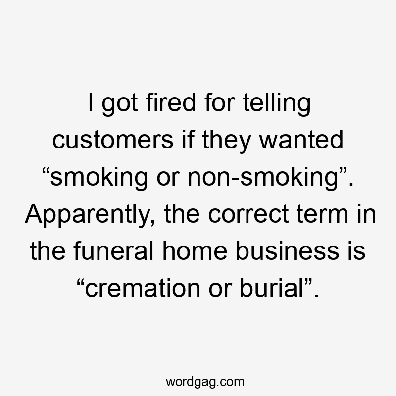 I got fired for telling customers if they wanted “smoking or non-smoking”. Apparently, the correct term in the funeral home business is “cremation or burial”.