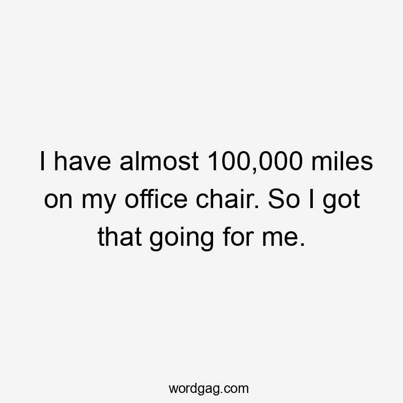 I have almost 100,000 miles on my office chair. So I got that going for me.