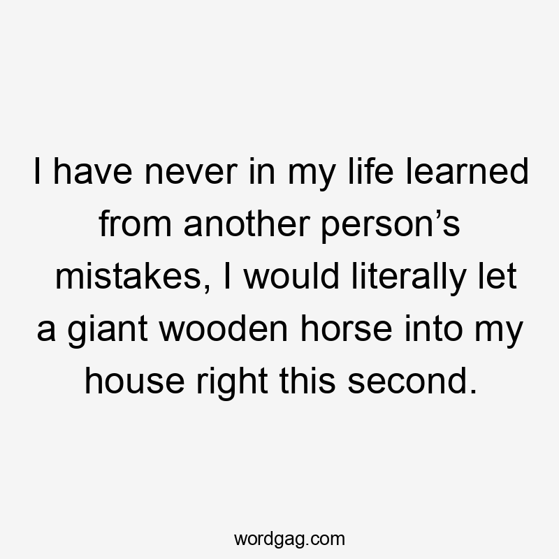 I have never in my life learned from another person’s mistakes, I would literally let a giant wooden horse into my house right this second.