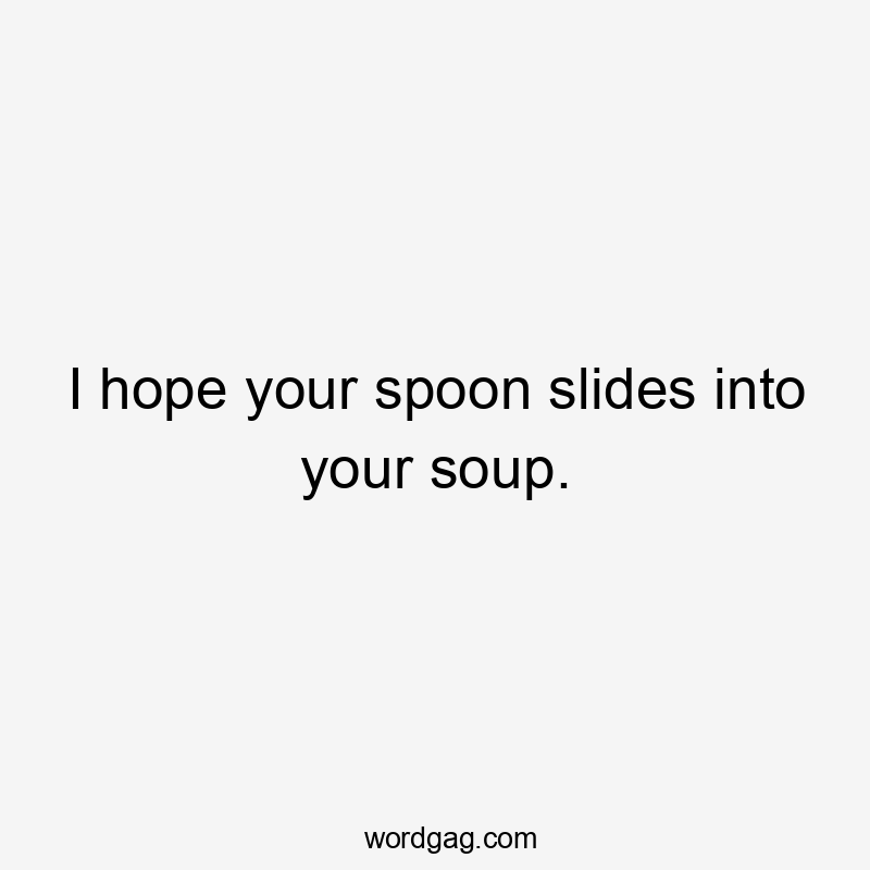 I hope your spoon slides into your soup.