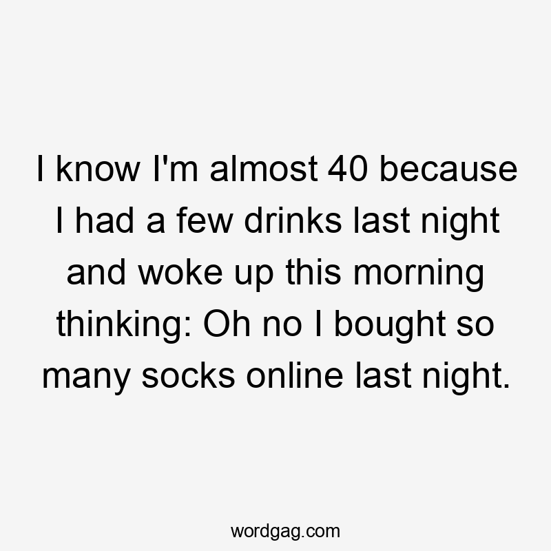 I know I'm almost 40 because I had a few drinks last night and woke up this morning thinking: Oh no I bought so many socks online last night.