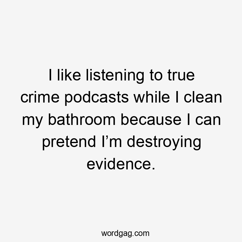 I like listening to true crime podcasts while I clean my bathroom because I can pretend I’m destroying evidence.