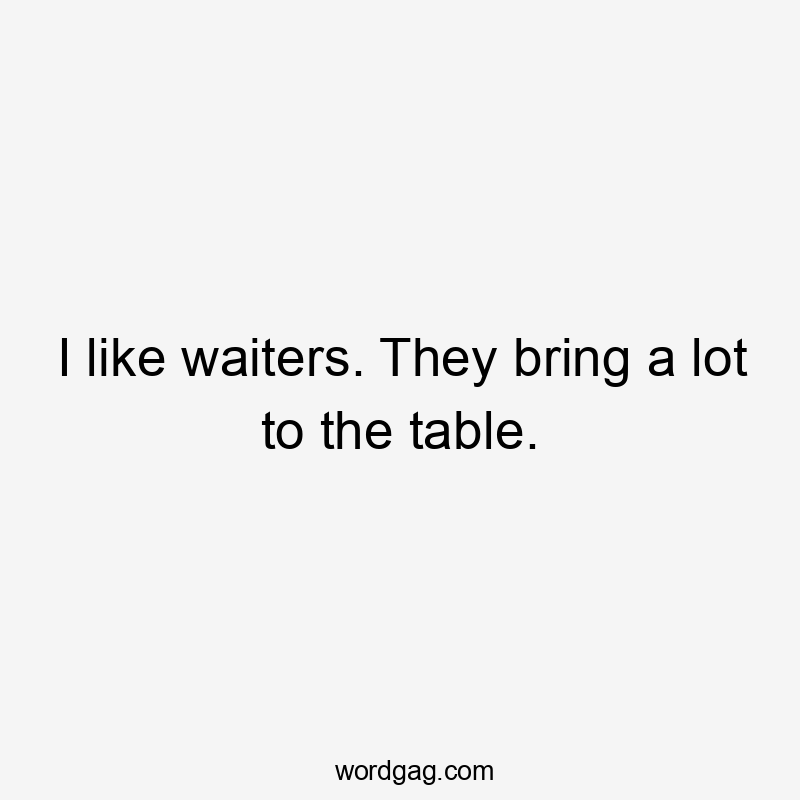 I like waiters. They bring a lot to the table.