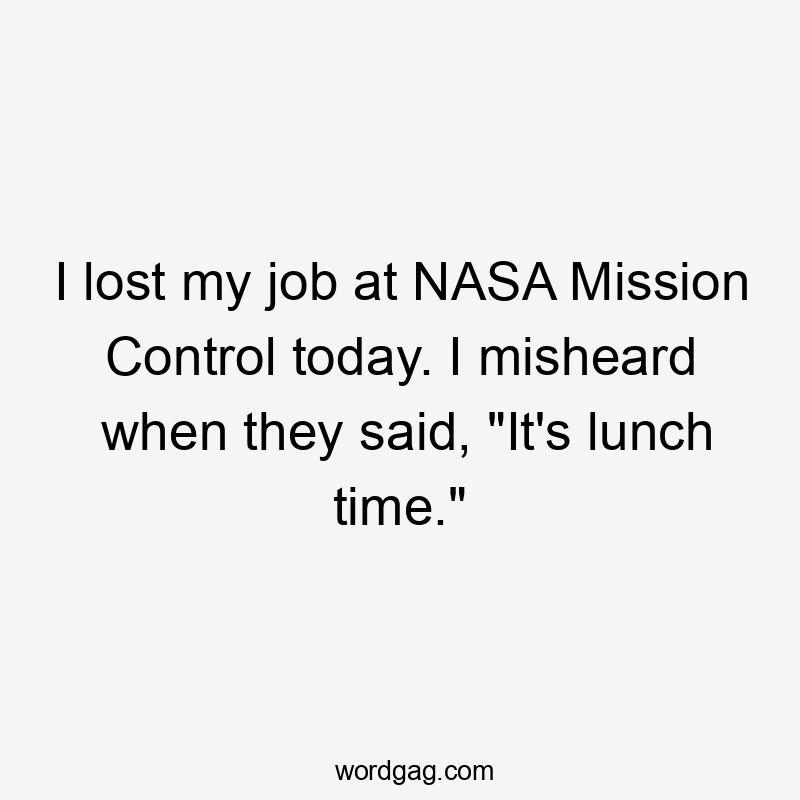 I lost my job at NASA Mission Control today. I misheard when they said, "It's lunch time."