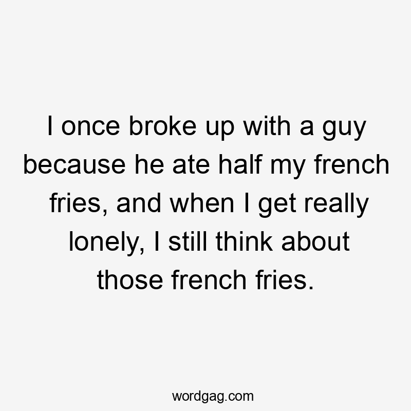 I once broke up with a guy because he ate half my french fries, and when I get really lonely, I still think about those french fries.