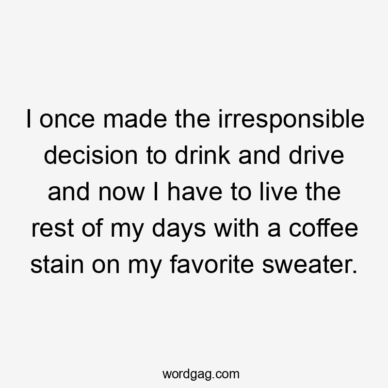 I once made the irresponsible decision to drink and drive and now I have to live the rest of my days with a coffee stain on my favorite sweater.