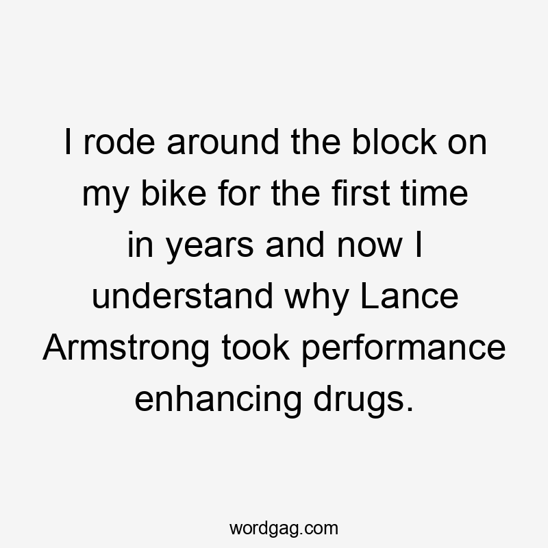 I rode around the block on my bike for the first time in years and now I understand why Lance Armstrong took performance enhancing drugs.