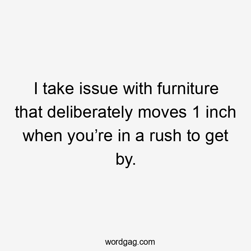 I take issue with furniture that deliberately moves 1 inch when you’re in a rush to get by.