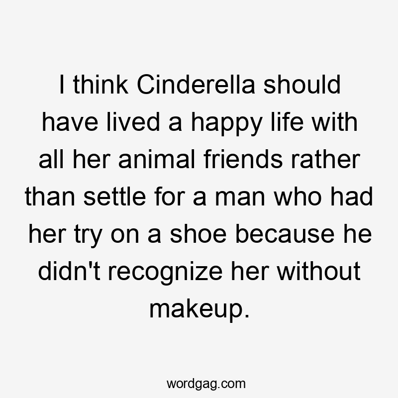 I think Cinderella should have lived a happy life with all her animal friends rather than settle for a man who had her try on a shoe because he didn't recognize her without makeup.