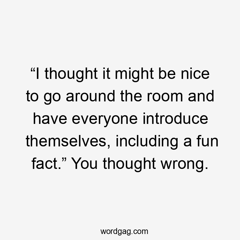 “I thought it might be nice to go around the room and have everyone introduce themselves, including a fun fact.” You thought wrong.