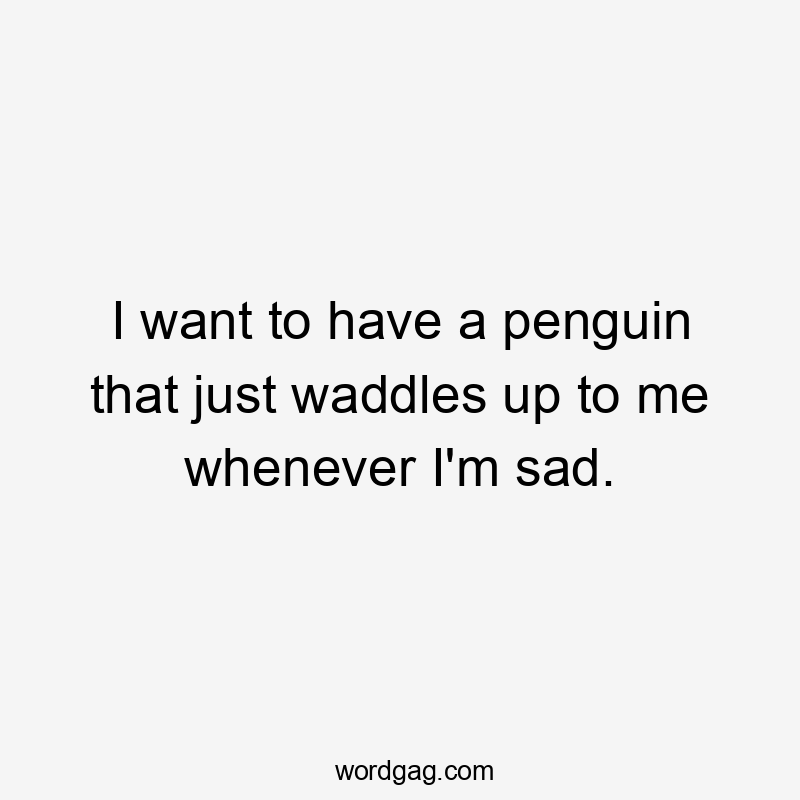 I want to have a penguin that just waddles up to me whenever I'm sad.