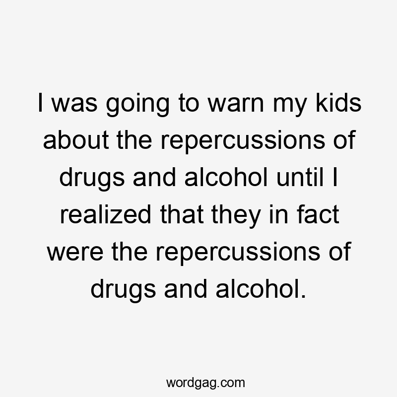 I was going to warn my kids about the repercussions of drugs and alcohol until I realized that they in fact were the repercussions of drugs and alcohol.