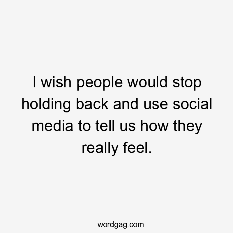 I wish people would stop holding back and use social media to tell us how they really feel.