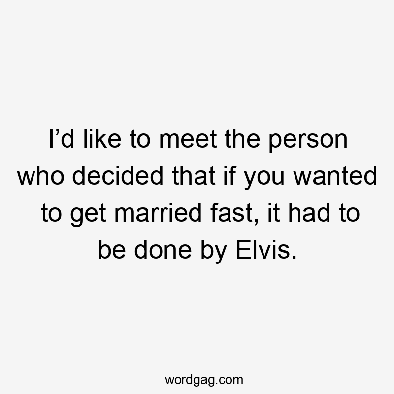 I’d like to meet the person who decided that if you wanted to get married fast, it had to be done by Elvis.