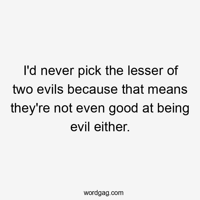 I'd never pick the lesser of two evils because that means they're not even good at being evil either.